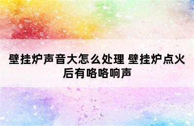 壁挂炉声音大怎么处理 壁挂炉点火后有咯咯响声